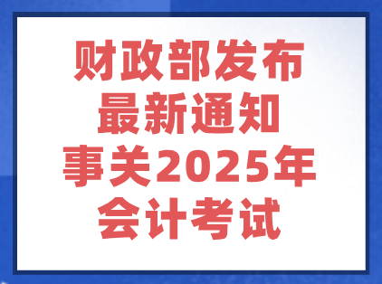财政部发布最新通知！事关2025年会计考试……